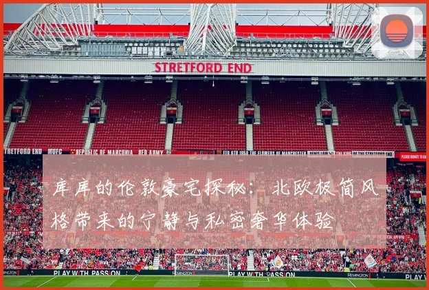 库库的伦敦豪宅探秘：北欧极简风格带来的宁静与私密奢华体验
