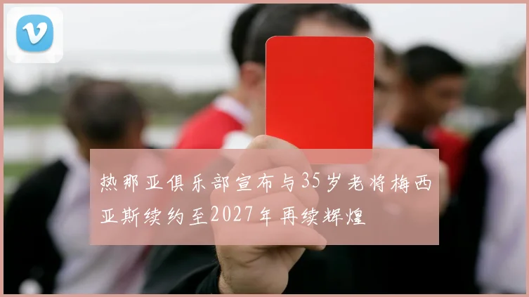 热那亚俱乐部宣布与35岁老将梅西亚斯续约至2027年再续辉煌