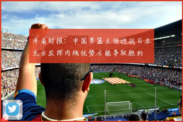济南时报：中国男篮主场迎战日本充分发挥内线优势方能争取胜利