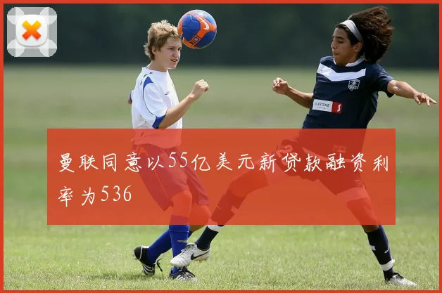 曼联同意以55亿美元新贷款融资利率为536