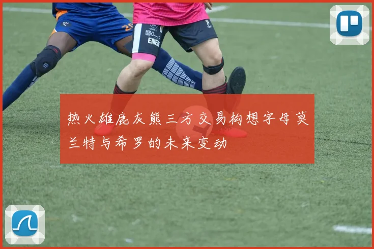 热火雄鹿灰熊三方交易构想字母莫兰特与希罗的未来变动