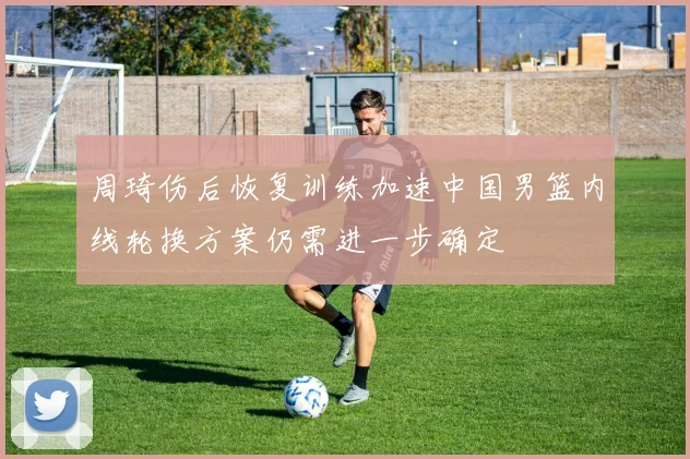 周琦伤后恢复训练加速中国男篮内线轮换方案仍需进一步确定