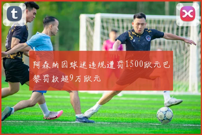 阿森纳因球迷违规遭罚1500欧元巴黎罚款超9万欧元