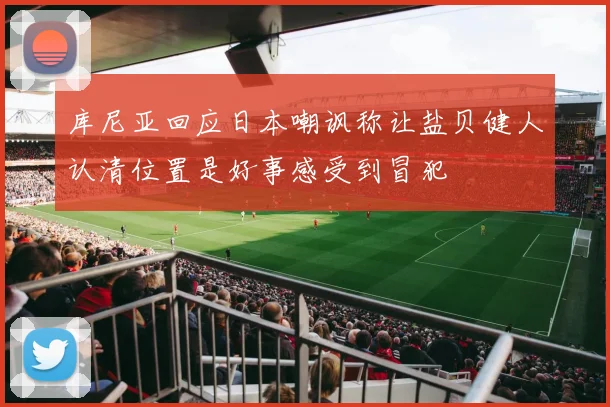 库尼亚回应日本嘲讽称让盐贝健人认清位置是好事感受到冒犯
