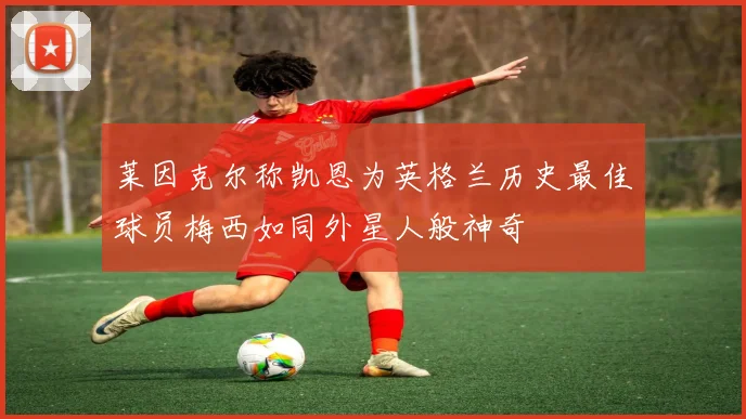 莱因克尔称凯恩为英格兰历史最佳球员梅西如同外星人般神奇