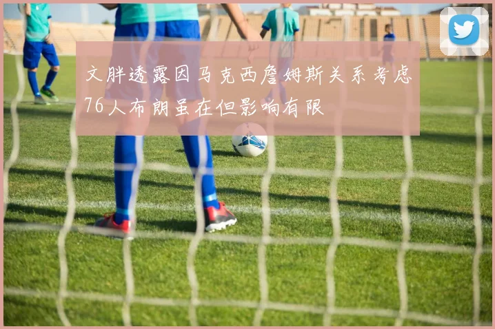 文胖透露因马克西詹姆斯关系考虑76人布朗虽在但影响有限