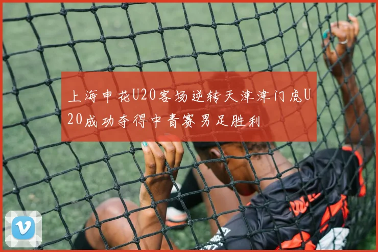 上海申花U20客场逆转天津津门虎U20成功夺得中青赛男足胜利