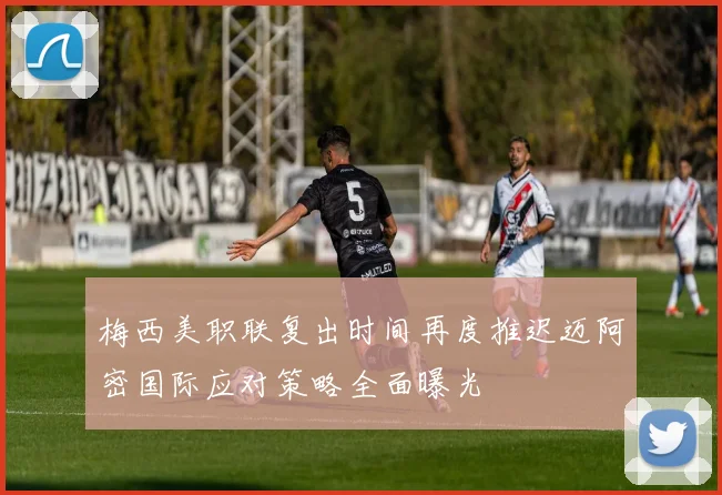 梅西美职联复出时间再度推迟迈阿密国际应对策略全面曝光