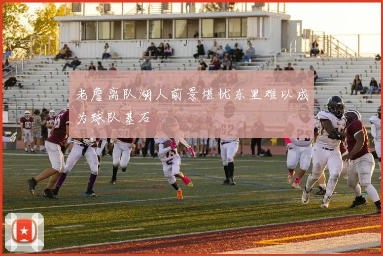 老詹离队湖人前景堪忧东里难以成为球队基石