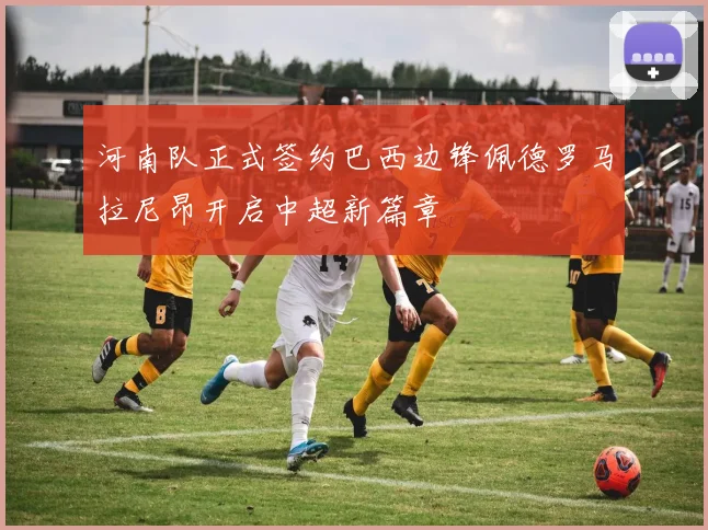 河南队正式签约巴西边锋佩德罗马拉尼昂开启中超新篇章