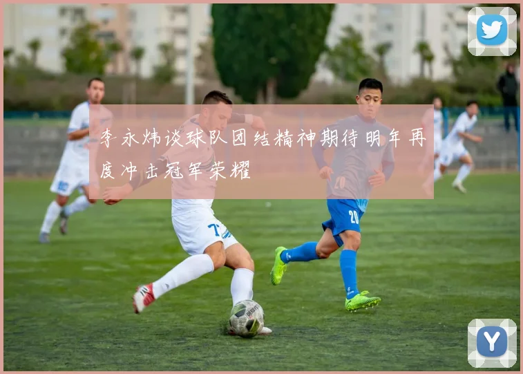 李永炜谈球队团结精神期待明年再度冲击冠军荣耀